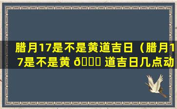 腊月17是不是黄道吉日（腊月17是不是黄 🐞 道吉日几点动 🌼 土好）